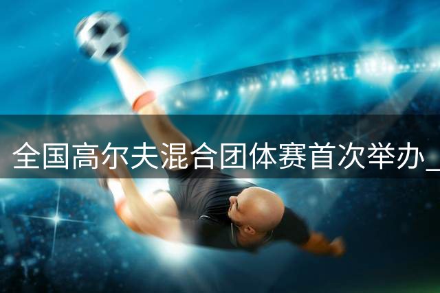全国高尔夫混合团体赛首次举办 对标奥运赛事